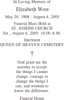 In Loving Memory of

 Elizabeth West

 May 20, 1908 - August 4, 2005

 Funeral Mass Held at
ST. JOSEPH CHURCH
Sat., August 6, 2005  10:00 A.M.

 Interment
QUEEN OF HEAVEN CEMETERY

†

 God grant me the
serenity to accept
the things I cannot
change, courage to
change the things I
can, and wisdom to
know the difference.

Funeral Home