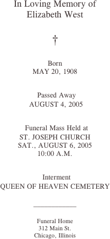 
In Loving Memory of
Elizabeth West

†

Born
MAY 20, 1908

 Passed Away
 AUGUST 4, 2005

 Funeral Mass Held at
ST. JOSEPH CHURCH
SAT., AUGUST 6, 2005
10:00 A.M.

 Interment
QUEEN OF HEAVEN CEMETERY

____________

Funeral Home
312 Main St.
Chicago, Illinois











