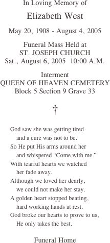 In Loving Memory of

Elizabeth West

May 20, 1908 - August 4, 2005

Funeral Mass Held at
ST. JOSEPH CHURCH
Sat., August 6, 2005  10:00 A.M.

Interment
QUEEN OF HEAVEN CEMETERY
Block 5 Section 9 Grave 33

†

￼

Funeral Home